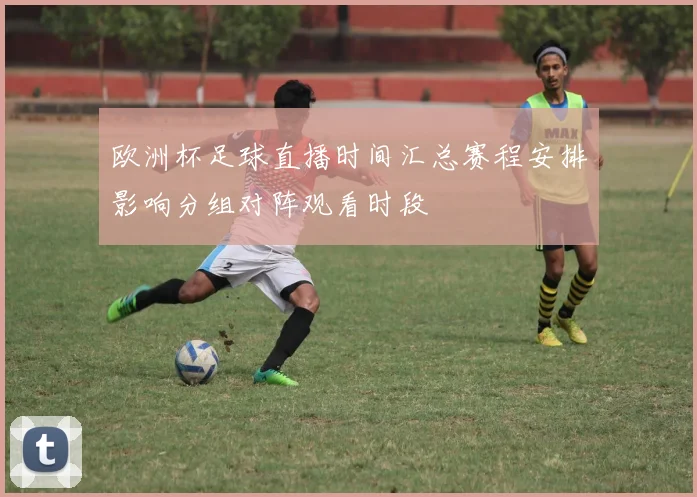 欧洲杯足球直播时间汇总赛程安排影响分组对阵观看时段