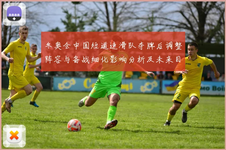 冬奥会中国短道速滑队夺牌后调整阵容与备战细化影响分析及未来目标