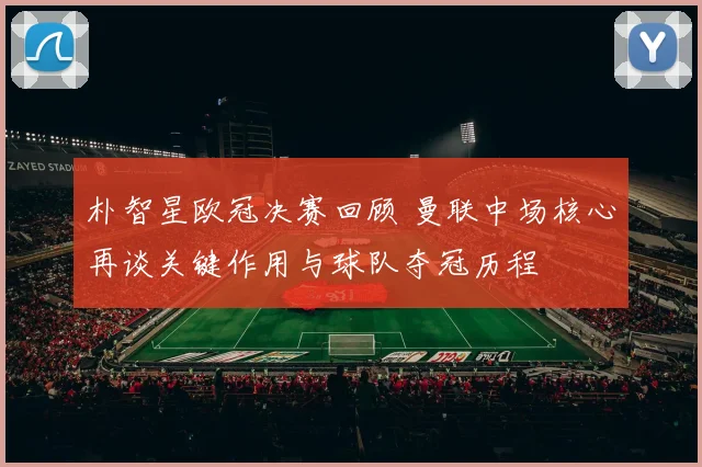 朴智星欧冠决赛回顾 曼联中场核心再谈关键作用与球队夺冠历程