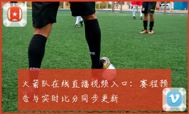 火箭队在线直播视频入口：赛程预告与实时比分同步更新