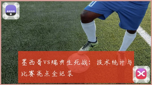 墨西哥vs瑞典生死战：技术统计与比赛亮点全记录