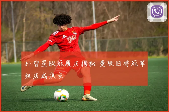 朴智星欧冠履历揭秘 曼联旧将冠军经历成焦点