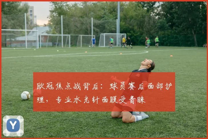 欧冠焦点战背后：球员赛后面部护理，专业水光针面膜受青睐