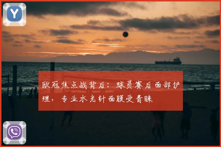 欧冠焦点战背后：球员赛后面部护理，专业水光针面膜受青睐