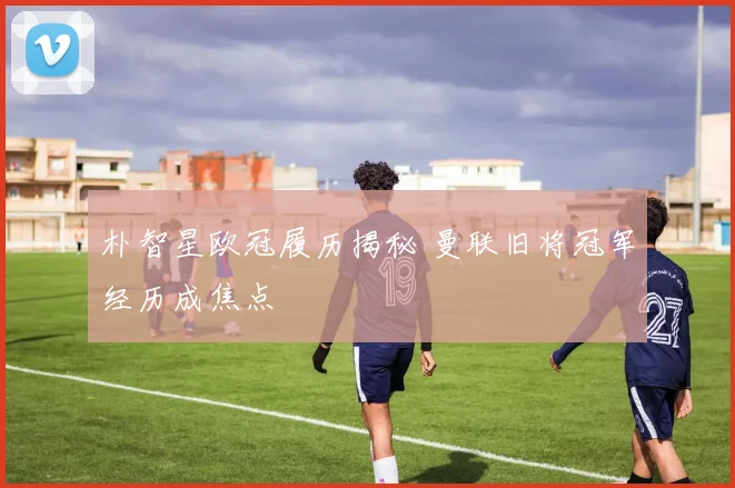 朴智星欧冠履历揭秘 曼联旧将冠军经历成焦点